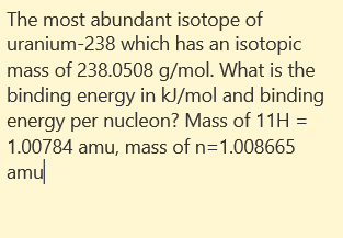 The most abundant isotope of
uranium-238 which has an isotopic
mass of 238.0508 g/mol. What is the
binding energy in kJ/mol and binding
energy per nucleon? Mass of 11H =
1.00784 amu, mass of n=1.008665
amul
