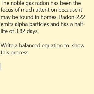 The noble gas radon has been the
focus of much attention because it
may be found in homes. Radon-222
emits alpha particles and has a half-
life of 3.82 days.
Write a balanced equation to show
this process.
