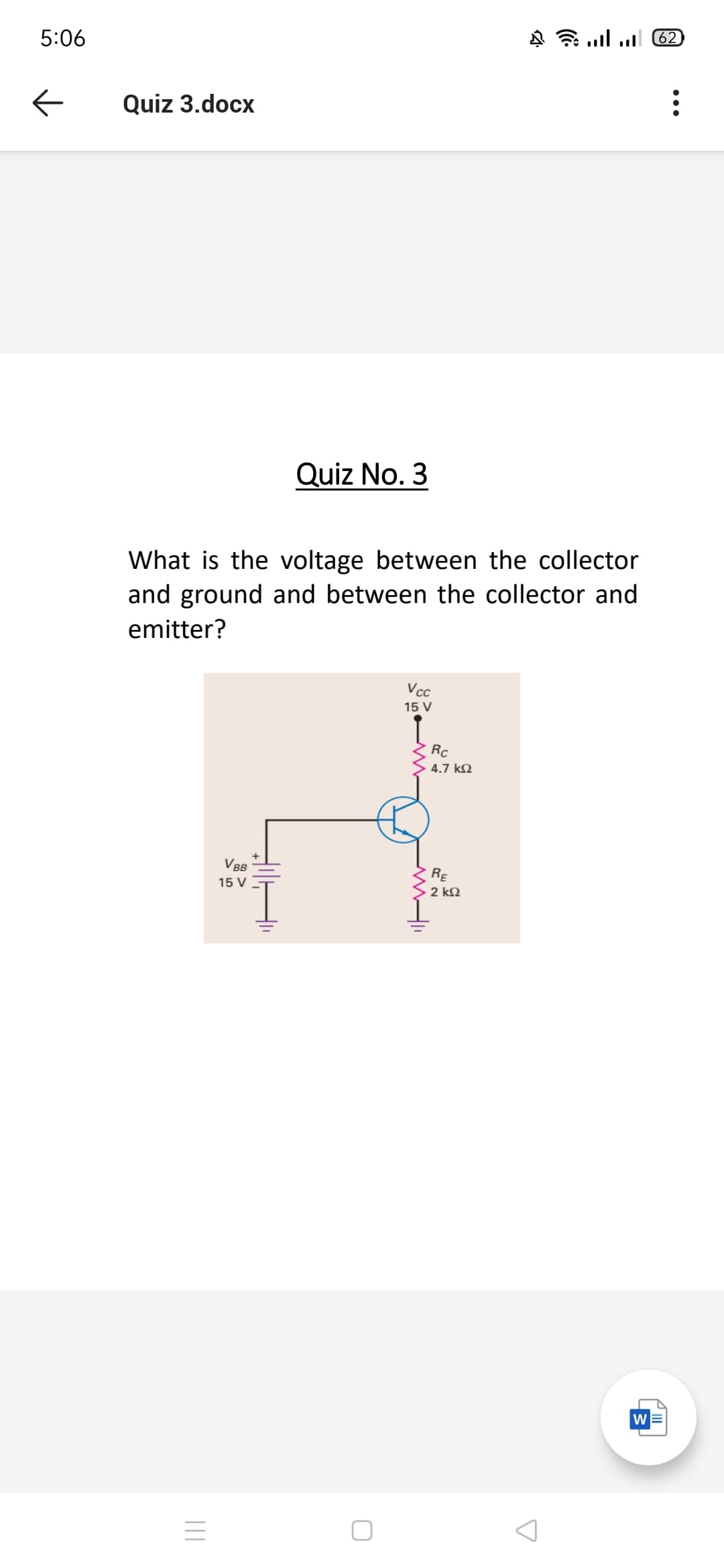 62
5:06
Quiz 3.docx
Quiz No. 3
What is the voltage between the collector
and ground and between the collector and
emitter?
Vcc
15 V
Rc
4.7 kQ
V B
RE
15 V
2 k2
w
