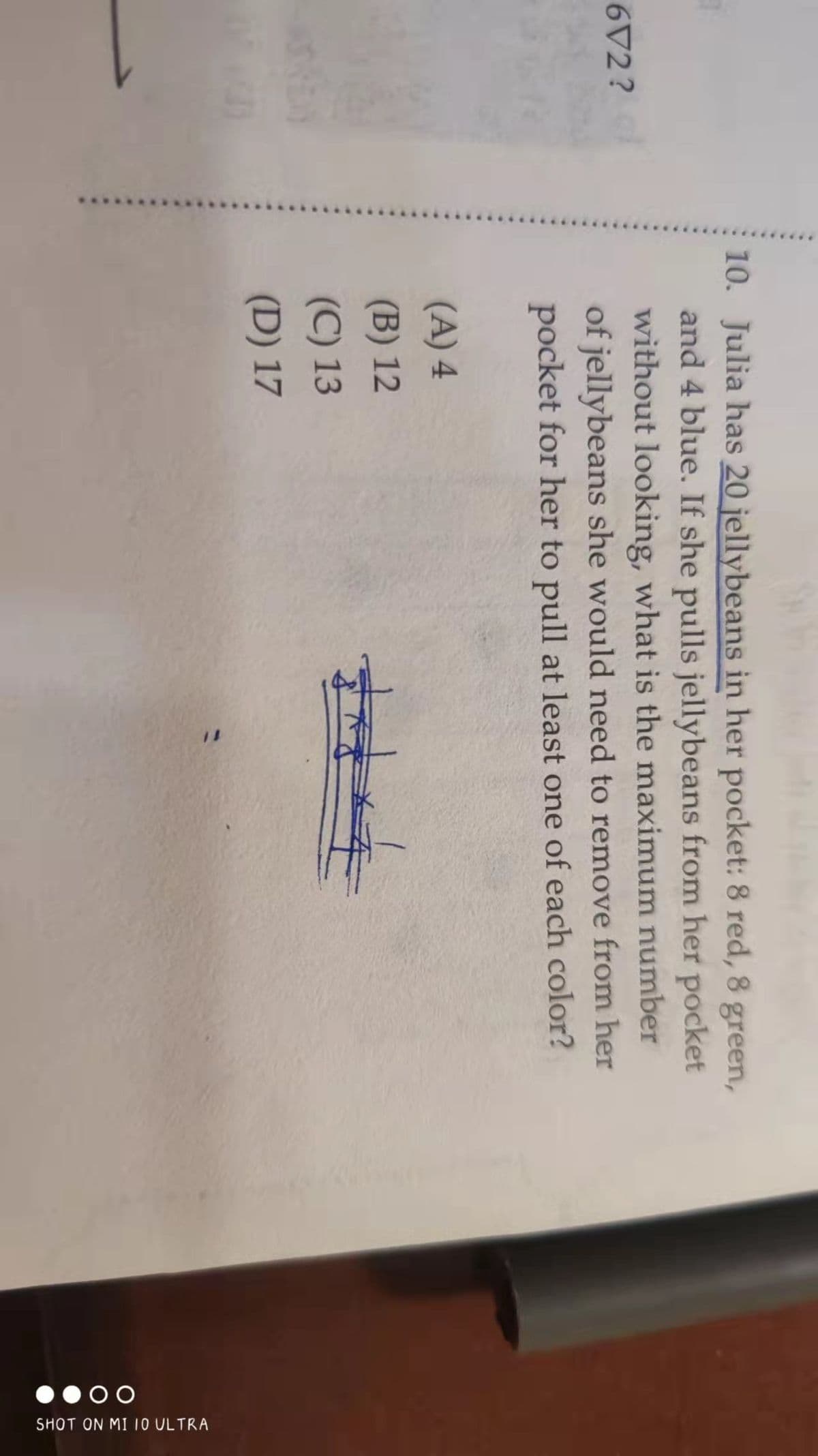 672?
10. Julia has 20 jellybeans in her pocket: 8 red, 8 green,
and 4 blue. If she pulls jellybeans from her pocket
without looking, what is the maximum number
of jellybeans she would need to remove from her
pocket for her to pull at least one of each color?
(A) 4
(B) 12
केले
(C) 13
(D) 17
00
SHOT ON MI 10 ULTRA