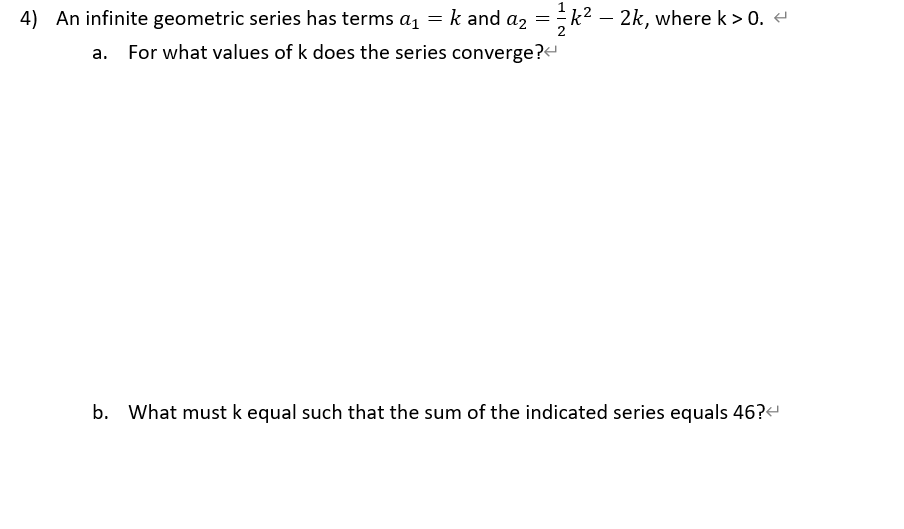 4) An infinite geometric series has terms a1 = k and az =k² – 2k, where k > 0. -
For what values of k does the series converge?
b. What must k equal such that the sum of the indicated series equals 46?-
HIN
