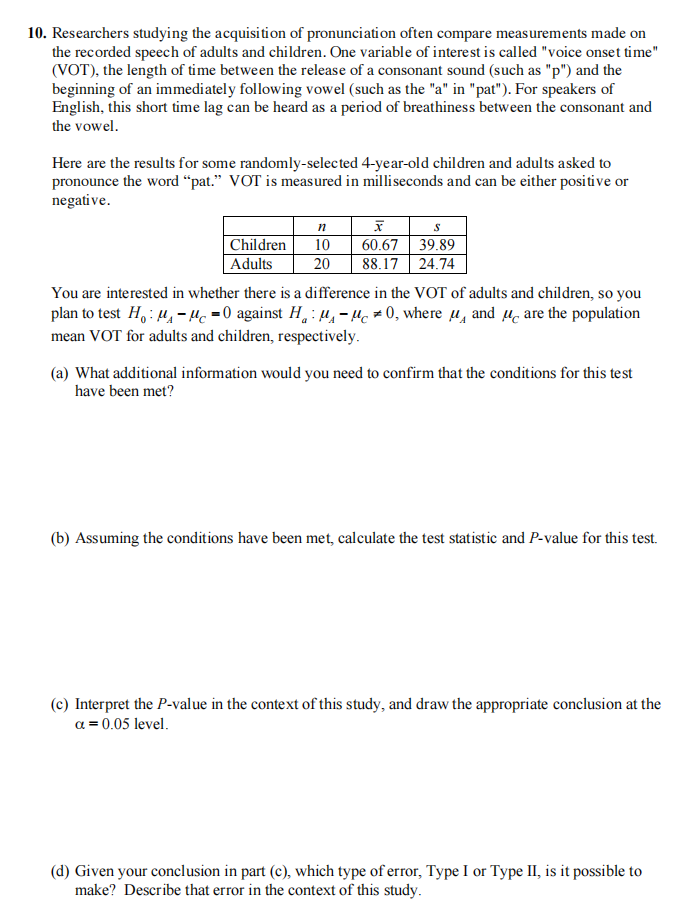 10. Researchers studying the acquisition of pronunciation often compare measurements made on
the recorded speech of adults and children. One variable of interest is called "voice onset time"
(VOT), the length of time between the release of a consonant sound (such as "p") and the
beginning of an immediately following vowel (such as the "a" in "pat"). For speakers of
English, this short time lag can be heard as a period of breathiness between the consonant and
the vowel.
Here are the results for some randomly-selected 4-year-old children and adults asked to
pronounce the word "pat." VOT is measured in milliseconds and can be either positive or
negative.
Children
Adults
n
x
10
60.67 39.89
20 88.17 24.74
You are interested in whether there is a difference in the VOT of adults and children, so you
plan to test Ho: M₁-M 0 against H₁M-μ0, where and are the population
mean VOT for adults and children, respectively.
(a) What additional information would you need to confirm that the conditions for this test
have been met?
(b) Assuming the conditions have been met, calculate the test statistic and P-value for this test.
(c) Interpret the P-value in the context of this study, and draw the appropriate conclusion at the
a = 0.05 level.
(d) Given your conclusion in part (c), which type of error, Type I or Type II, is it possible to
make? Describe that error in the context of this study.