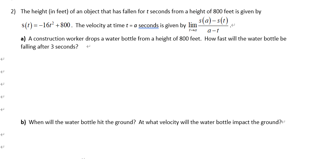 2) The height (in feet) of an object that has fallen for t seconds from a height of 800 feet is given by
s(a) - s(t) .
s(t) = -16t +800. The velocity at time t = a seconds is given by lim
a-t
a) A construction worker drops a water bottle from a height of 800 feet. How fast will the water bottle be
falling after 3 seconds?
b) When will the water bottle hit the ground? At what velocity will the water bottle impact the ground?<
