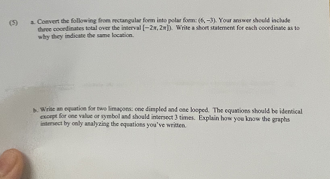 (5)
a. Convert the following from rectangular form into polar form: (6,-3). Your answer should include
three coordinates total over the interval (-2,2]). Write a short statement for each coordinate as to
why they indicate the same location.
b. Write an equation for two limaçons: one dimpled and one looped. The equations should be identical
except for one value or symbol and should intersect 3 times. Explain how you know the graphs
intersect by only analyzing the equations you've written.