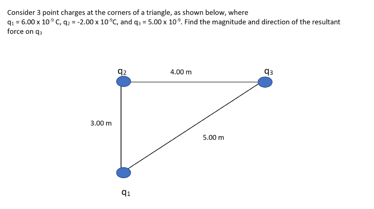 Consider 3 point charges at the corners of a triangle, as shown below, where
q1 = 6.00 x 109 C, q2 = -2.00 x 10°C, and q3 = 5.00 x 10°. Find the magnitude and direction of the resultant
force on q3
q2
4.00 m
q3
3.00 m
5.00 m
91
