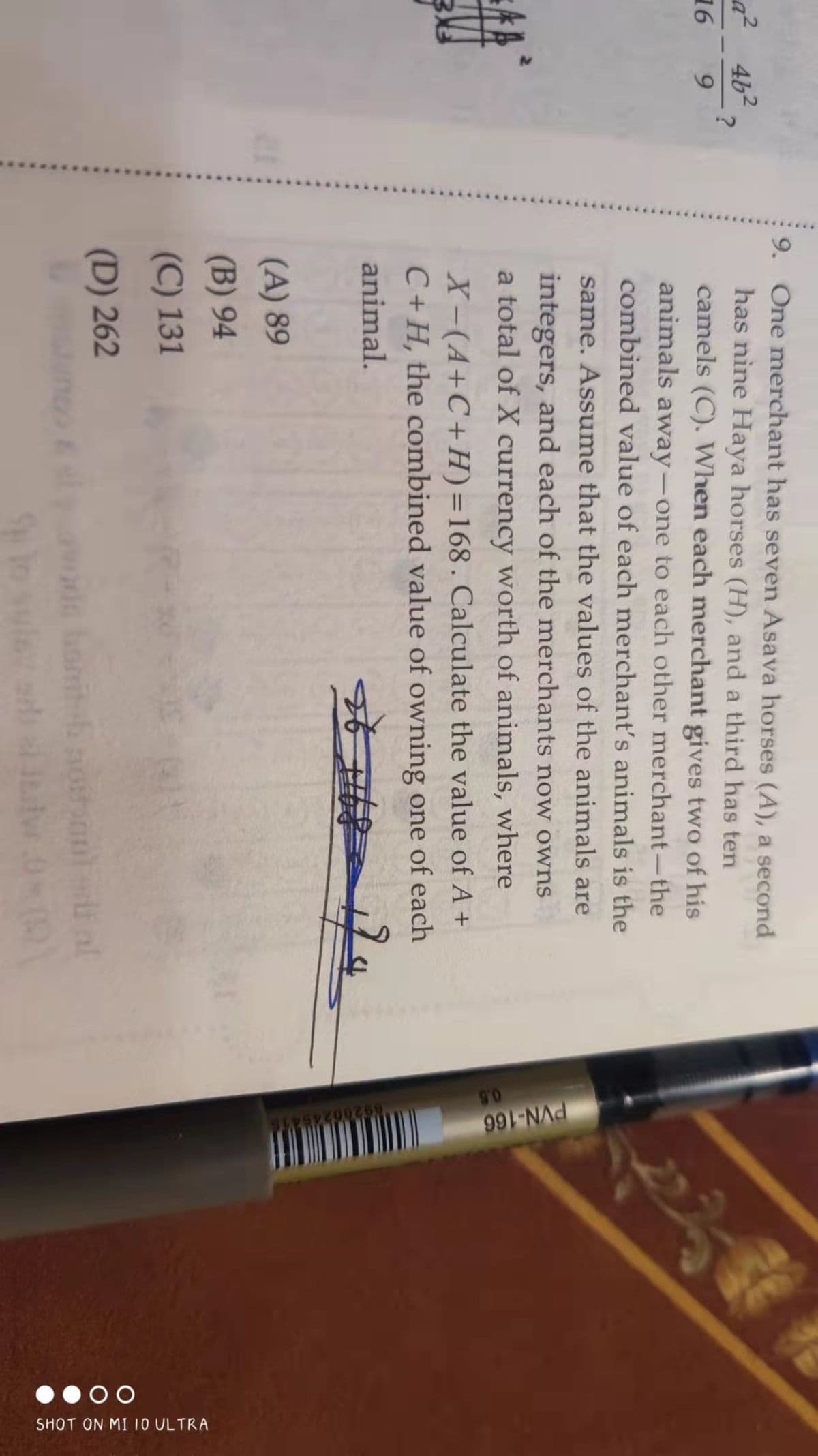 a²
16
46²
9
?
9. One merchant has seven Asava horses (A), a second
has nine Haya horses (H), and a third has ten
camels (C). When each merchant gives two of his
animals away-one to each other merchant-the
combined value of each merchant's animals is the
same. Assume that the values of the animals are
integers, and each of the merchants now owns
a total of X currency worth of animals, where
X-(A+C+H)=168. Calculate the value of A +
C+H, the combined value of owning one of each
animal.
☆f #6
(A) 89
(B) 94
(C) 131
(D) 262
PVN-166
0.5
9200245415
00
SHOT ON MI 10 ULTRA