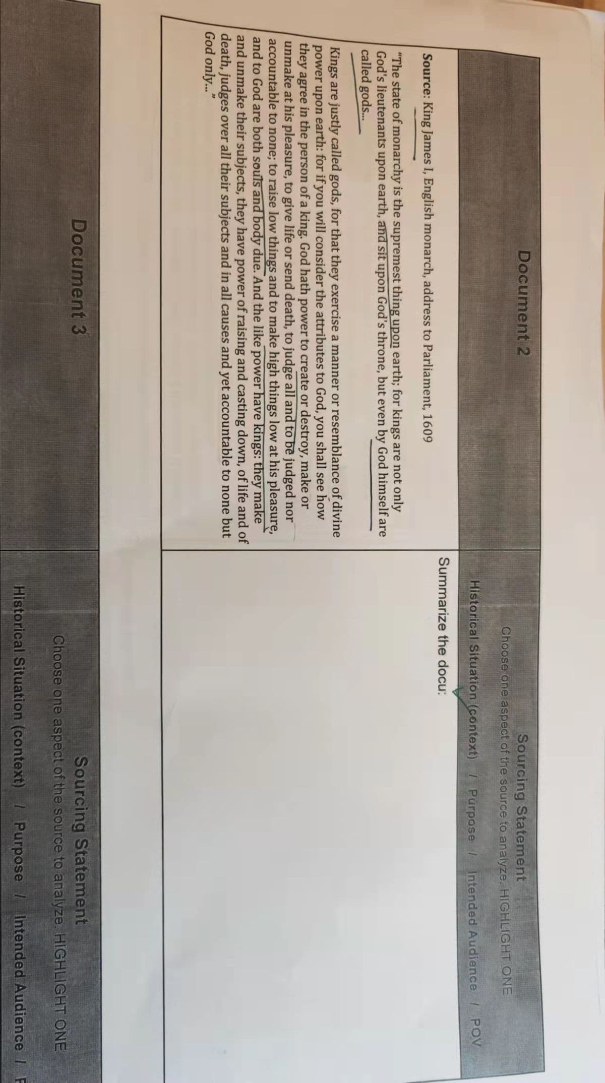 Document 2
Source: King James I, English monarch, address to Parliament, 1609
"The state of monarchy is the supremest thing upon earth; for kings are not only
God's lieutenants upon earth, and sit upon God's throne, but even by God himself are
called gods...
Kings are justly called gods, for that they exercise a manner or resemblance of divine
power upon earth: for if you will consider the attributes to God, you shall see how
they agree in the person of a king. God hath power to create or destroy, make or
unmake at his pleasure, to give life or send death, to judge all and to be judged nor
accountable to none; to raise low things and to make high things low at his pleasure,
and to God are both souls and body due. And the like power have kings: they make
and unmake their subjects, they have power of raising and casting down, of life and of
death, judges over all their subjects and in all causes and yet accountable to none but
God only..."
Document 3
Sourcing Statement
Choose one aspect of the source to analyze. HIGHLIGHT ONE
Historical Situation (context) / Purpose /
Summarize the docu:
Intended Audience / POV
Sourcing Statement
Choose one aspect of the source to analyze. HIGHLIGHT ONE
Historical Situation (context) / Purpose / Intended Audience / F