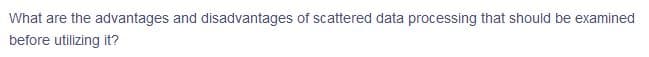 What are the advantages and disadvantages of scattered data processing that should be examined
before utilizing it?
