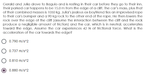 Gerald and Julia drove to Baguio and is resting in their car before they go to their inn.
Their parked car happens to be 15.0 m from the edge of a cliff. The car's mass, plus that
of their combined masses is 1050 kg. Julia's jealous ex-boyfriend ties an improvised rope
to their car's bumper and a 90 kg rock to the other end of the rope. He then lowers the
rock over the edge of the cliff (assume the interaction between the cliff and the rock
produce a negligible amount of friction) and the car, which is in neutral, accelerates
toward the edge. Assume the car experiences 42 N of frictional force. What is the
acceleration of the car towards the edge?
0.790 m/s^2
O 0.737 m/s^2
0.810 m/s^2
0.880 m/s^2
