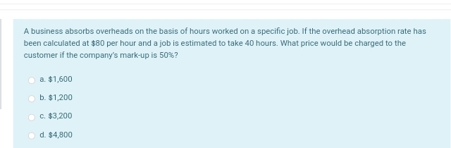 A business absorbs overheads on the basis of hours worked on a specific job. If the overhead absorption rate has
been calculated at $80 per hour and a job is estimated to take 40 hours. What price would be charged to the
customer if the company's mark-up is 50%?
a. $1,600
b. $1,200
c. $3,200
d. $4,800