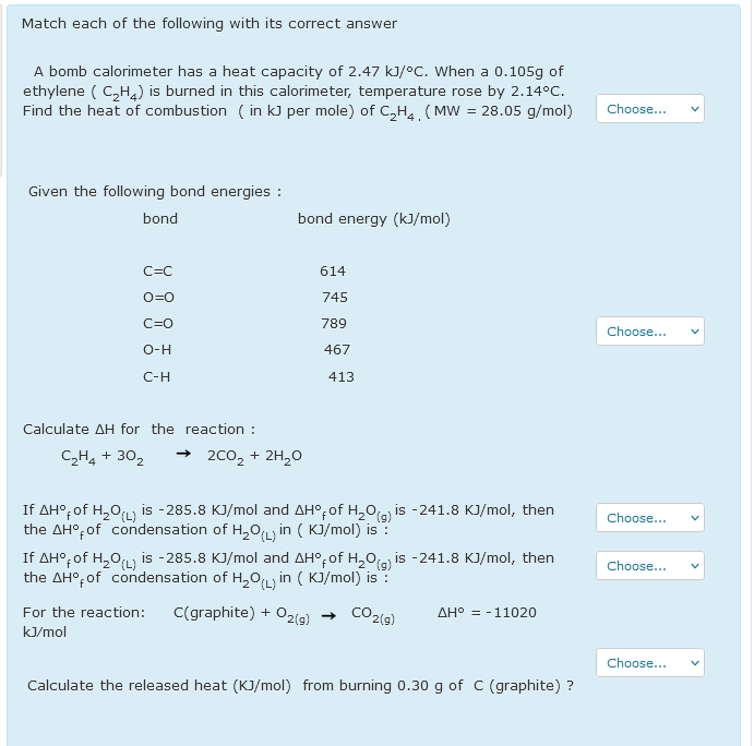 Match each of the following with its correct answer
A bomb calorimeter has a heat capacity of 2.47 kJ/°C. When a 0.105g of
ethylene ( C,H,) is burned in this calorimeter, temperature rose by 2.14°C.
Find the heat of combustion ( in kJ per mole) of C,H4. (MW = 28.05 g/mol)
Choose...
Given the following bond energies :
bond
bond energy (kJ/mol)
C=C
614
O=0
745
C=0
789
Choose...
O-H
467
C-H
413
Calculate AH for the reaction :
C,H, + 30,
+ 200, + 2H,0
If AH°; of H,0L, is -285.8 KJ/mol and AH°,of H,0(g) is -241.8 KJ/mol, then
the AH°;of condensation of H,OLy in ( KJ/mol) is:
If AH°, of H,0L is -285.8 KJ/mol and AH°, of H,0ia is -241.8 KJ/mol, then
the AH°; of condensation of H,OLy in ( KJ/mol) is :
Choose...
Choose...
For the reaction:
C(graphite) + O2(g)
CO2(g)
AH° = -11020
kJ/mol
Choose...
Calculate the released heat (KJ/mol) from burning 0.30 g of C (graphite) ?
