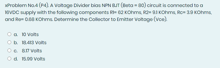 XProblem No.4 (P4). A Voltage Divider bias NPN BJT (Beta = 80) circuit is connected to a
16VDC supply with the following components RI= 62 KOhms, R2= 9.1 KOhms, Rc= 3.9 KOhms,
and Re= 0.68 KOhms. Determine the Collector to Emitter Voltage (Vce).
a. 10 Volts
O b. 18.413 Volts
O c. 8.17 Volts
O d. 15.99 Volts
