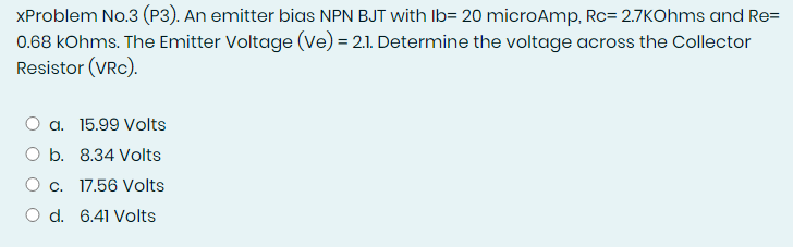 XProblem No.3 (P3). An emitter bias NPN BJT with Ib= 20 microAmp, Rc= 2.7KOhms and Re=
0.68 kOhms. The Emitter Voltage (ve) = 2.1. Determine the voltage across the Collector
Resistor (VRC).
a. 15.99 Volts
O b. 8.34 Volts
O c. 17.56 Volts
O d. 6.41 Volts
