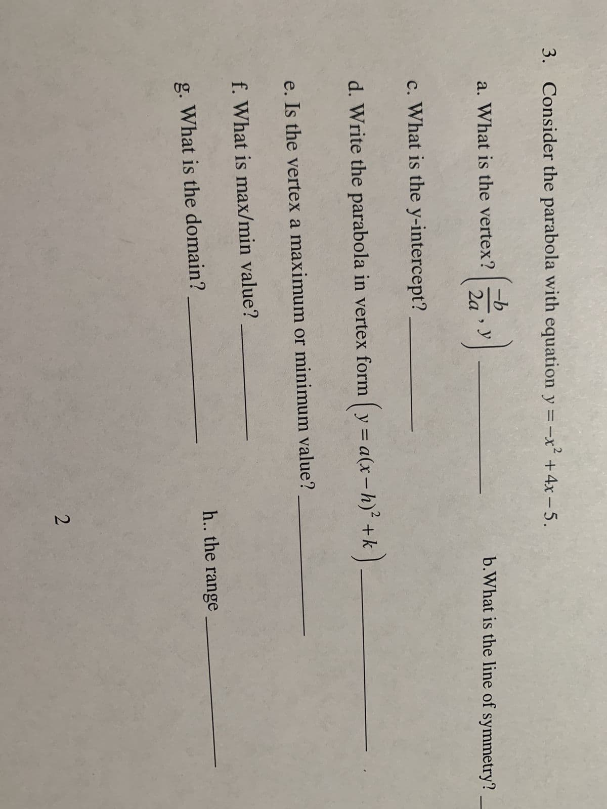 3. Consider the parabola with equation y = -x² + 4x-5.
2
a. What is the vertex?
2a
y
c. What is the y-intercept?
d. Write the parabola in vertex form (y = a(x-h)² + k)
e. Is the vertex a maximum or minimum value?
f. What is max/min value?
g. What is the domain?
b.What is the line of symmetry?
h.. the range
2