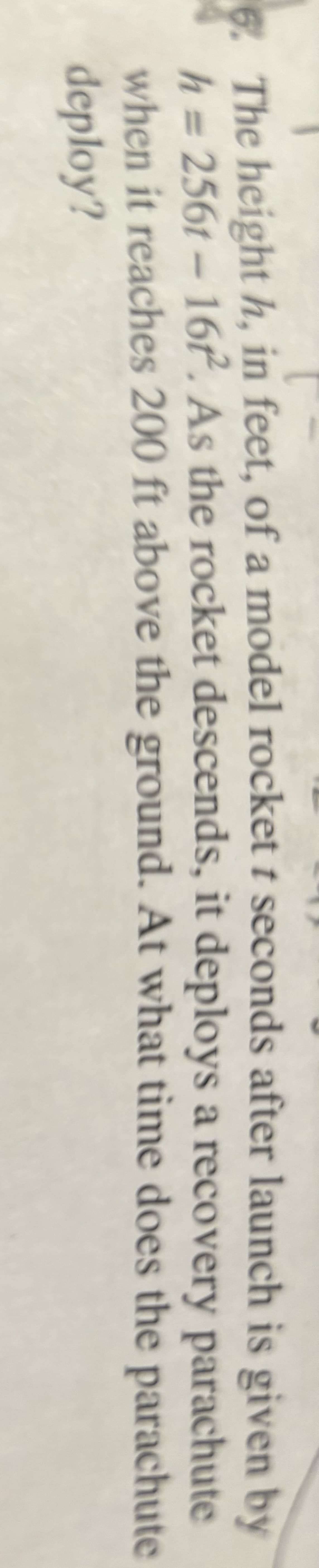 **Transcription for Educational Website:**

The height \( h \), in feet, of a model rocket \( t \) seconds after launch is given by the equation:

\[ h = 256t - 16t^2 \]

As the rocket descends, it deploys a recovery parachute when it reaches 200 feet above the ground. At what time does the parachute deploy? 

**Description:**

This equation represents the motion of a model rocket. The quadratic equation accounts for the initial ascent influenced by the thrust and the eventual descent due to gravity. Solving for \( t \) when \( h = 200 \) will determine the time at which the parachute is deployed during the rocket's descent.