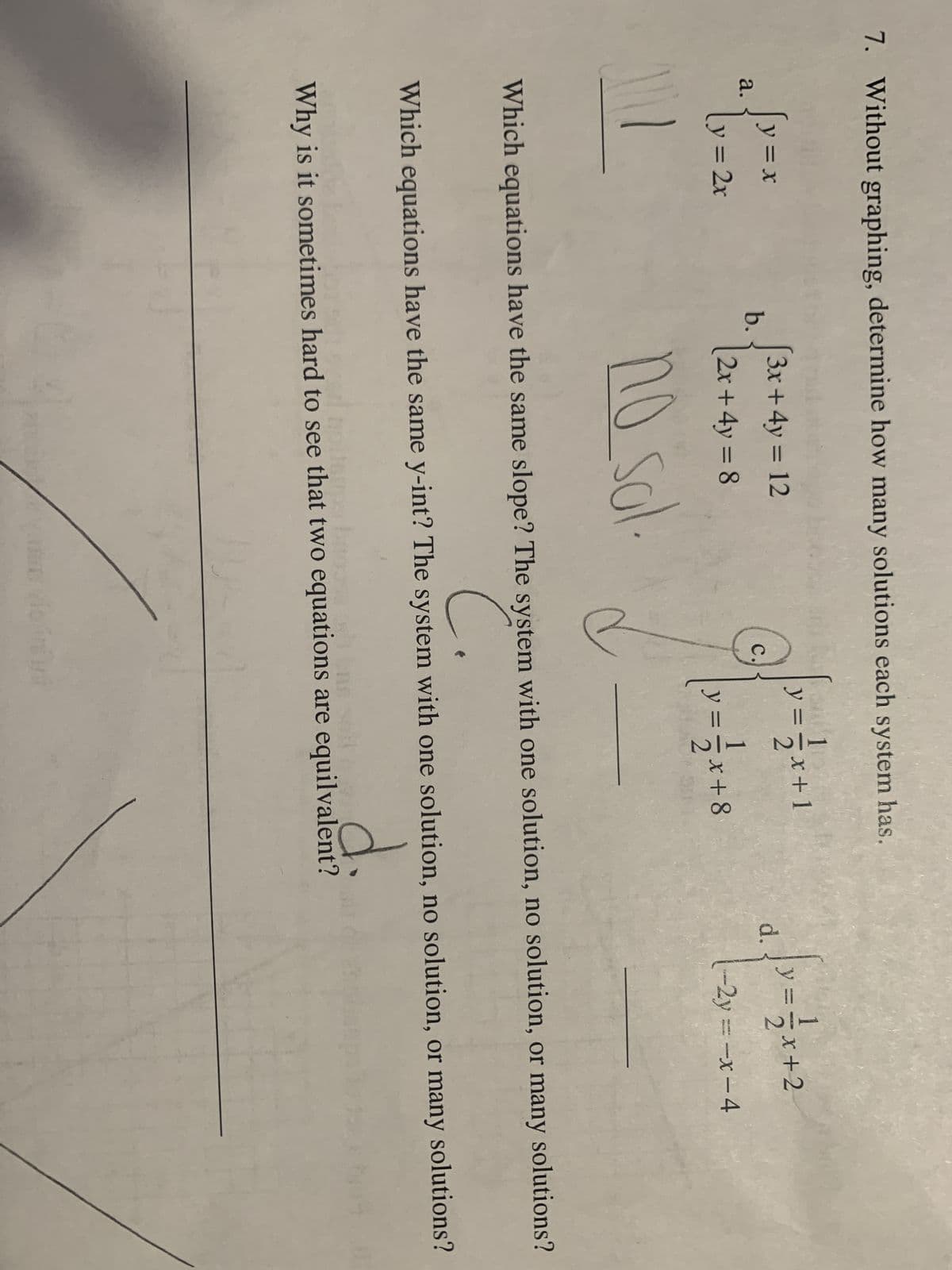 7. Without graphing, determine how many solutions each system has.
a.
{
111
= X
y = 2x
b.
3x + 4y = 12
(2x + 4y = 8
no sol.
C.
PEK
1
y = = x +
+1
=- √x+8
d.
√y = -√√x + 2
-2y=-x-4
Which equations have the same slope? The system with one solution, no solution, or many solutions?
C.
Which equations have the same y-int? The system with one solution, no solution, or many solutions?
d.
Why is it sometimes hard to see that two equations are equilvalent?