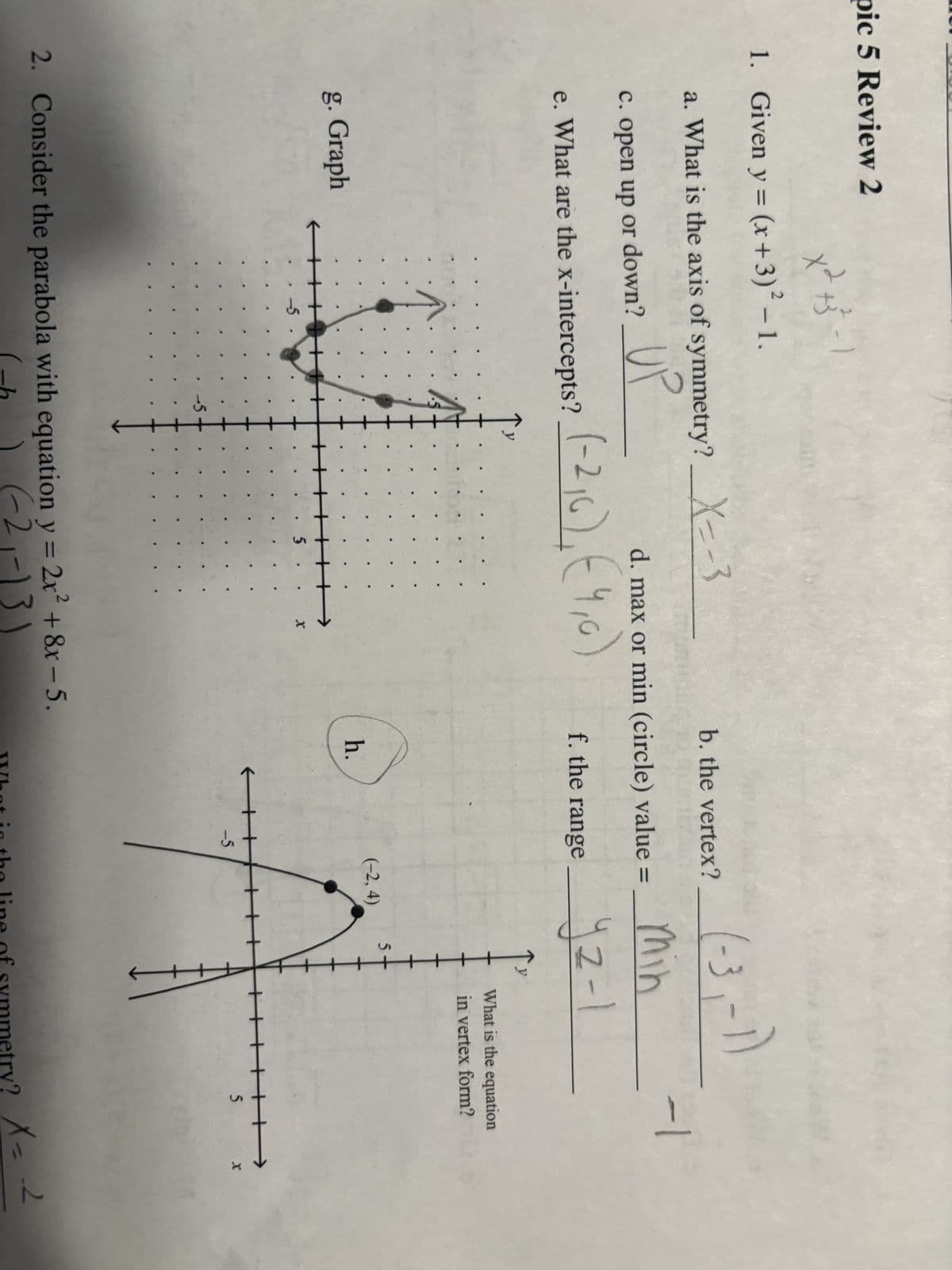 pic 5 Review 2
x2 +3²-1
+
1. Given y = (x+3)² - 1.
g. Graph
a. What is the axis of symmetry? _X=-3
UP
c. open up or down?
e. What are the x-intercepts?
←
-5
-5
(-2₁6), (4,0)
d. max or min (circle) value =
. 5.
→
X
b. the vertex?
2. Consider the parabola with equation y = 2x² +8x-5.
(-1) (-2₁-13)
min
f. the range 2-1
yz-1
h.
←
-5
(-3,-1)
(-2,4)
5
What is the equation
in vertex form?
5
-1
What in the line of symmetry?
→>>
X
y? X = 2