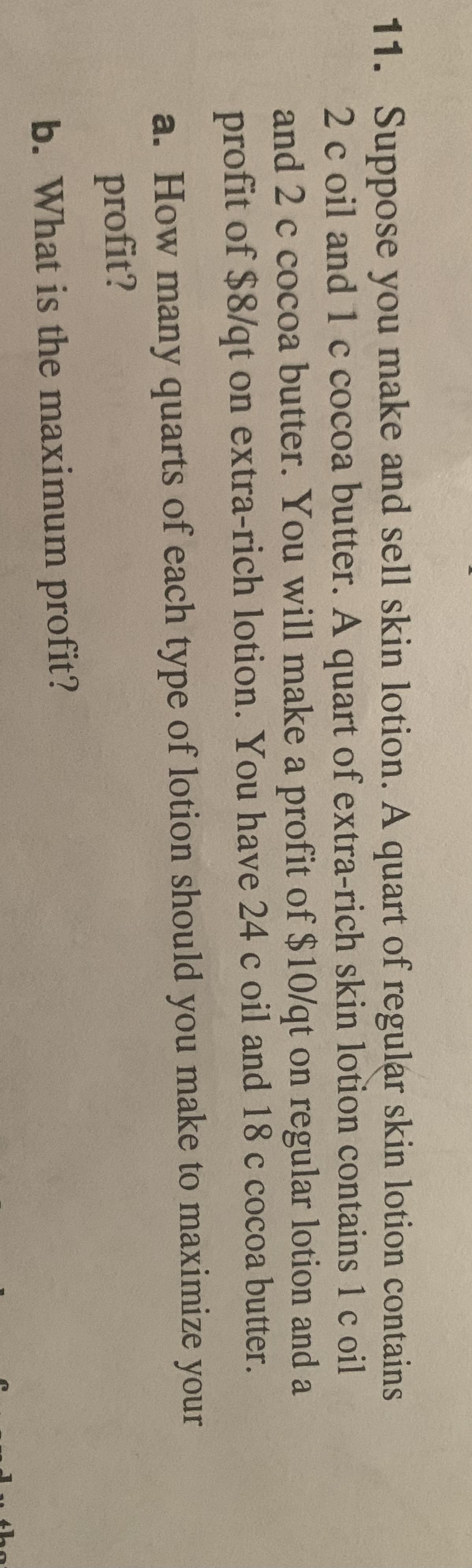 11. Suppose you make and sell skin lotion. A quart of regular skin lotion contains
2 c oil and 1 c cocoa butter. A quart of extra-rich skin lotion contains 1 c oil
and 2 c cocoa butter. You will make a profit of $10/qt on regular lotion and a
profit of $8/qt on extra-rich lotion. You have 24 c oil and 18 c cocoa butter.
a. How many quarts of each type of lotion should you make to maximize your
profit?
b. What is the maximum profit?