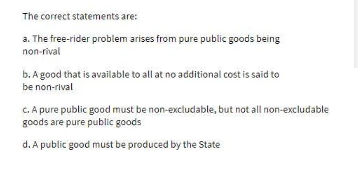 The correct statements are:
a. The free-rider problem arises from pure public goods being
non-rival
b. A good that is available to all at no additional cost is said to
be non-rival
C. A pure public good must be non-excludable, but not all non-excludable
goods are pure public goods
d. A public good must be produced by the State
