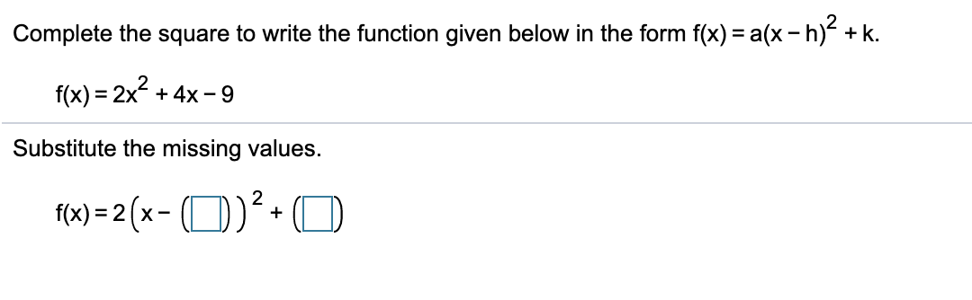 Complete the square to write the function given below in the form f(x) = a(x - h) + k.
f(x) = 2x + 4x - 9
Substitute the missing values.
10) = 2 (x - (D)²+O
