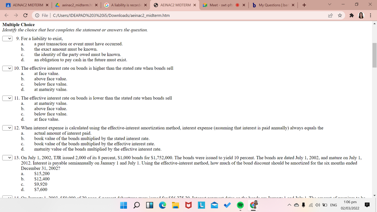 : AEINAC2 MIDTERM X
L aeinac2_midterm.ht x
G A liability is recorde X
O AEINAC2 MIDTERM X
A Meet - swt-pftr
My Questions | bart x +
O File | C:/Users/IDEAPAD%203%20i5/Downloads/aeinac2_midterm.htm
Multiple Choice
Identify the choice that best completes the statement or answers the question.
9. For a liability to exist,
a past transaction or event must have occurred.
the exact amount must be known.
а.
b.
the identity of the party owed must be known.
an obligation to pay cash in the future must exist.
с.
d.
v 10. The effective interest rate on bonds is higher than the stated rate when bonds sell
а.
at face value.
b.
above face value.
below face value.
с.
d.
at maturity value.
11. The effective interest rate on bonds is lower than the stated rate when bonds sell
at maturity value.
above face value.
а.
b.
с.
below face value.
d.
at face value.
12. When interest expense is calculated using the effective-interest amortization method, interest expense (assuming that interest is paid annually) always equals the
actual amount of interest paid.
book value of the bonds multiplied by the stated interest rate.
book value of the bonds multiplied by the effective interest rate.
maturity value of the bonds multiplied by the effective interest rate.
а.
b.
с.
d.
13. On July 1, 2002, TJR issued 2,000 of its 8 percent, $1,000 bonds for $1,752,000. The bonds were issued to yield 10 percent. The bonds are dated July 1, 2002, and mature on July 1,
2012. Interest is payable semiannually on January 1 and July 1. Using the effective-interest method, how much of the bond discount should be amortized for the six months ended
December 31, 2002?
$15,200
$12,400
$9,920
$7,600
а.
b.
с.
d.
14
2002
Lotonaat mo nt datas n the ho de La 1 nd Lul.. 1
The e ma ant
i to be
1:06 pm
G 1») O ENG
02/03/2022
...
