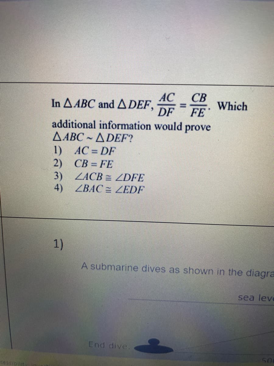 In \( \triangle ABC \) and \( \triangle DEF \),

\[ \frac{AC}{DF} = \frac{CB}{FE} \]

Which additional information would prove \( \triangle ABC \sim \triangle DEF \)?

1. \( AC = DF \)

2. \( CB = FE \)

3. \( \angle ACB \cong \angle DFE \)

4. \( \angle BAC \cong \angle EDF \)

---

Below this is another question with an accompanying diagram.

**Question:**
1. 
A submarine dives as shown in the diagram.

*The diagram depicts a submarine diving at an angle from the sea level.*

- The diagram includes:
  - A horizontal line labeled "sea level."
  - An image of the submarine angled downward which denotes the diving path labeled "End dive."