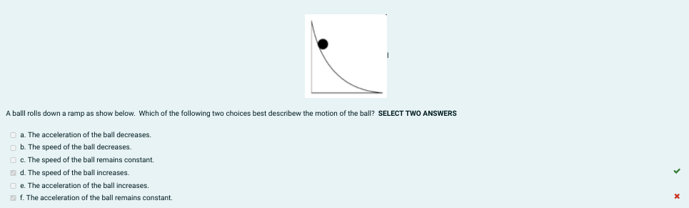 A balll rolls down a ramp as show below. Which of the following two choices best describew the motion of the ball? SELECT TWO ANSWERS
a. The acceleration of the ball decreases.
b. The speed of the ball decreases.
c. The speed of the ball remains constant.
O d. The speed of the ball increases.
O e. The acceleration of the ball increases.
f. The acceleration of the ball remains constant.
