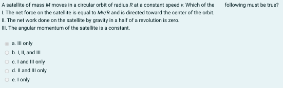 A satellite of mass M moves in a circular orbit of radius R at a constant speed v. Which of the
I. The net force on the satellite is equal to Mv/R and is directed toward the center of the orbit.
II. The net work done on the satellite by gravity in a half of a revolution is zero.
III. The angular momentum of the satellite is a constant.
following must be true?
a. Il only
b. I, II, and II
c. I and III only
o d. Il and III only
O e. l only
