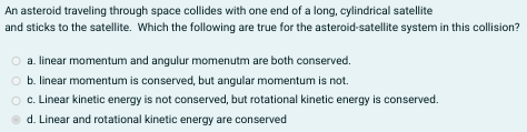 An asteroid traveling through space collides with one end of a long, cylindrical satellite
and sticks to the satellite. Which the following are true for the asteroid-satellite system in this collision?
a. linear momentum and angulur momenutm are both conserved.
b. linear momentum is conserved, but angular momentum is not.
o c. Linear kinetic energy is not conserved, but rotational kinetic energy is conserved.
d. Linear and rotational kinetic energy are conserved
