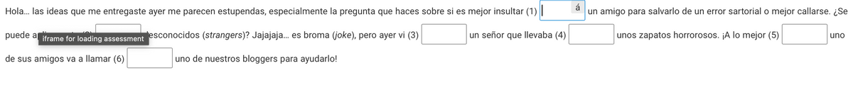 Hola... las ideas que me entregaste ayer me parecen estupendas, especialmente la pregunta que haces sobre si es mejor insultar (1)||
puede a iframe for loading assessment esconocidos (strangers)? Jajajaja... es broma (joke), pero ayer vi (3)
un señor que llevaba (4)
de sus amigos va a llamar (6)
uno de nuestros bloggers para ayudarlo!
á
un amigo para salvarlo de un error sartorial o mejor callarse. ¿Se
unos zapatos horrorosos. ¡A lo mejor (5)
uno