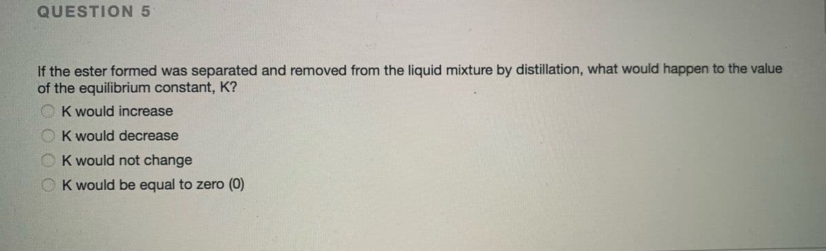 QUESTION 5
If the ester formed was separated and removed from the liquid mixture by distillation, what would happen to the value
of the equilibrium constant, K?
K would increase
K would decrease
K would not change
K would be equal to zero (0)
