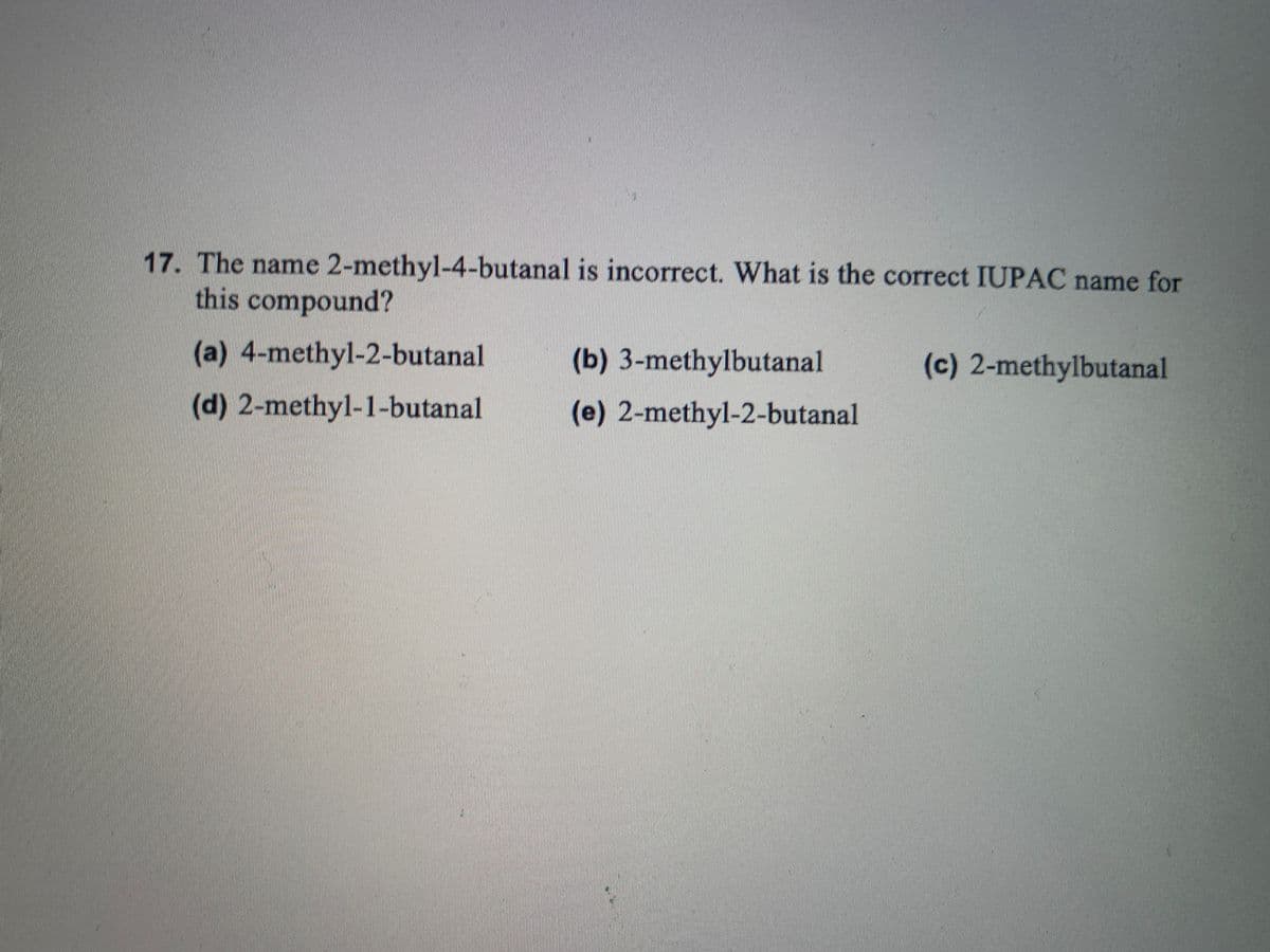 17. The name 2-methyl-4-butanal is incorrect. What is the correct IUPAC name for
this compound?
(a) 4-methyl-2-butanal
(b) 3-methylbutanal
(c) 2-methylbutanal
(d) 2-methyl-1-butanal
(e) 2-methyl-2-butanal
