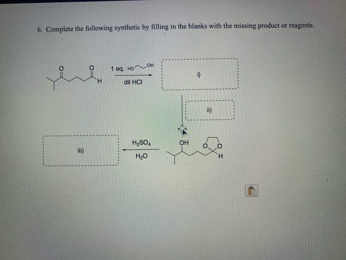 6. Complete the following synthetic by filling in the blanks with the missing product or reagents.
1 eg. но он
i)
H.
dil HCI
ii)
H2SO4
OH
iii)
H2O
H.
