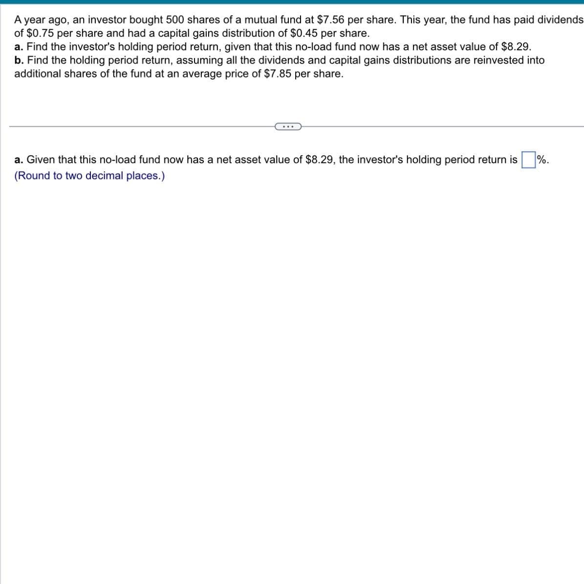 A year ago, an investor bought 500 shares of a mutual fund at $7.56 per share. This year, the fund has paid dividends
of $0.75 per share and had a capital gains distribution of $0.45 per share.
a. Find the investor's holding period return, given that this no-load fund now has a net asset value of $8.29.
b. Find the holding period return, assuming all the dividends and capital gains distributions are reinvested into
additional shares of the fund at an average price of $7.85 per share.
...
a. Given that this no-load fund now has a net asset value of $8.29, the investor's holding period return is
(Round to two decimal places.)
%.