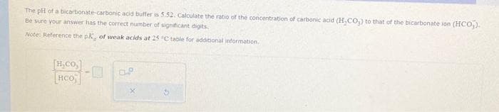 The pH of a bicarbonate-carbonic acid buffer is 5.52. Calculate the ratio of the concentration of carbonic acid (H,CO₂) to that of the bicarbonate ion (HCO3).
Be sure your answer has the correct number of significant digits.
Note: Reference the pK, of weak acids at 25 °C table for additional information.
|H_co]
HCO
OP