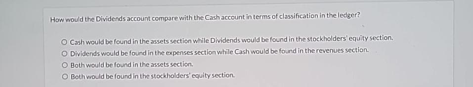 How would the Dividends account compare with the Cash account in terms of classification in the ledger?
O Cash would be found in the assets section while Dividends would be found in the stockholders' equity section.
O Dividends would be found in the expenses section while Cash would be found in the revenues section.
Both would be found in the assets section.
Both would be found in the stockholders' equity section.