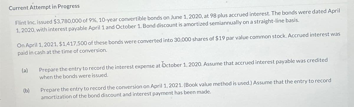 Current Attempt in Progress
Flint Inc. issued $3,780,000 of 9%, 10-year convertible bonds on June 1, 2020, at 98 plus accrued interest. The bonds were dated April
1, 2020, with interest payable April 1 and October 1. Bond discount is amortized semiannually on a straight-line basis.
On April 1, 2021, $1,417,500 of these bonds were converted into 30,000 shares of $19 par value common stock. Accrued interest was
paid in cash at the time of conversion.
(a)
(b)
Prepare the entry to record the interest expense at October 1, 2020. Assume that accrued interest payable was credited
when the bonds were issued.
Prepare the entry to record the conversion on April 1, 2021. (Book value method is used.) Assume that the entry to record
amortization of the bond discount and interest payment has been made.