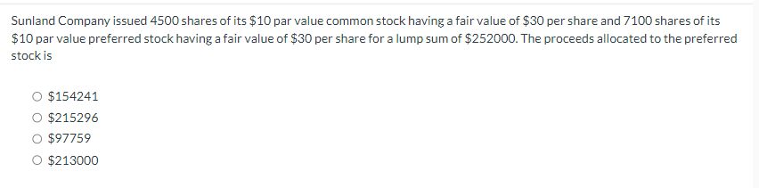 Sunland Company issued 4500 shares of its $10 par value common stock having a fair value of $30 per share and 7100 shares of its
$10 par value preferred stock having a fair value of $30 per share for a lump sum of $252000. The proceeds allocated to the preferred
stock is
$154241
$215296
$97759
$213000