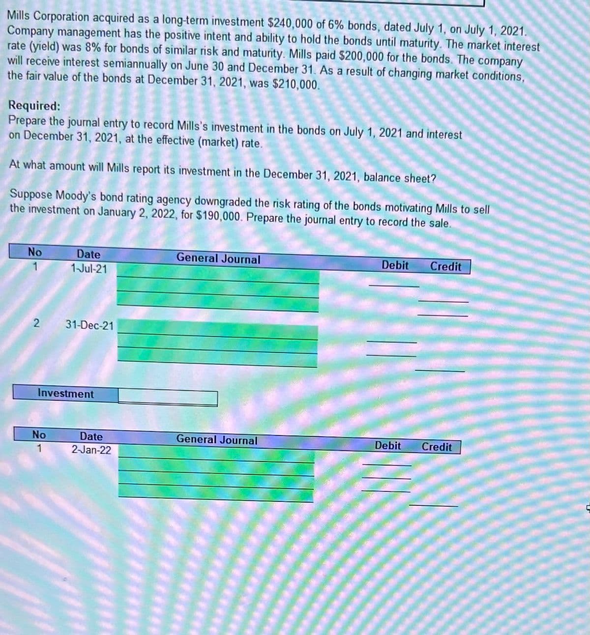 Mills Corporation acquired as a long-term investment $240,000 of 6% bonds, dated July 1, on July 1, 2021.
Company management has the positive intent and ability to hold the bonds until maturity. The market interest
rate (yield) was 8% for bonds of similar risk and maturity. Mills paid $200,000 for the bonds. The company
will receive interest semiannually on June 30 and December 31. As a result of changing market conditions,
the fair value of the bonds at December 31, 2021, was $210,000.
Required:
Prepare the journal entry to record Mills's investment in the bonds on July 1, 2021 and interest
on December 31, 2021, at the effective (market) rate.
At what amount will Mills report its investment in the December 31, 2021, balance sheet?
Suppose Moody's bond rating agency downgraded the risk rating of the bonds motivating Mills to sell
the investment on January 2, 2022, for $190,000. Prepare the journal entry to record the sale.
No
2
Date
1-Jul-21
No
1
31-Dec-21
Investment
Date
2-Jan-22
General Journal
General Journal
Debit Credit
Debit
Credit