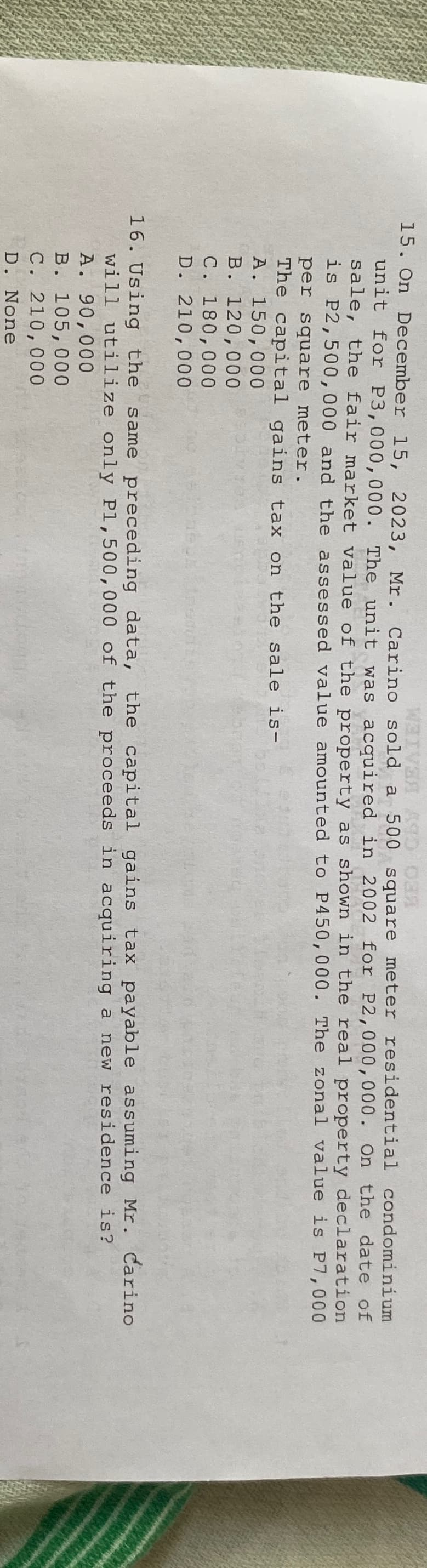 WAIVER AND DE
15. On December 15, 2023, Mr. Carino sold a 500 square meter residential condominium
unit for P3,000,000. The unit was acquired in 2002 for P2,000,000. On the date of
sale, the fair market value of the property as shown in the real property declaration
is P2,500,000 and the assessed value amounted to P450,000. The zonal value is P7,000
per square meter.
The capital gains tax on the sale is-
A. 150,000
B. 120,000
C. 180,000
D. 210,000
16. Using the same preceding data, the capital gains tax payable assuming Mr. Carino
will utilize only P1,500,000 of the proceeds in acquiring a new residence is?
A. 90,000
B. 105,000
C. 210,000
D. None