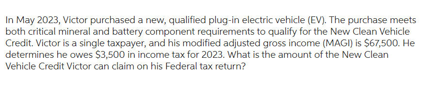 In May 2023, Victor purchased a new, qualified plug-in electric vehicle (EV). The purchase meets
both critical mineral and battery component requirements to qualify for the New Clean Vehicle
Credit. Victor is a single taxpayer, and his modified adjusted gross income (MAGI) is $67,500. He
determines he owes $3,500 in income tax for 2023. What is the amount of the New Clean
Vehicle Credit Victor can claim on his Federal tax return?