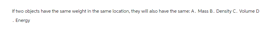 If two objects have the same weight in the same location, they will also have the same: A. Mass B. Density C. Volume D
. Energy