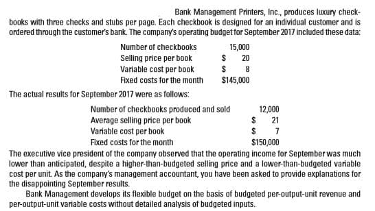 Bank Management Printers, Inc., produces luxury check-
books with three checks and stubs per page. Each checkbook is designed for an individual customer and is
ordered through the customer's bank. The company's operating budget for September 2017 included these data:
15,000
Number of checkbooks
Selling price per book
Variable cost per book
20
Fixed costs for the month
$145,000
The actual results for September 2017 were as follows:
Number of checkbooks produced and sold
Average selling price per book
Variable cost per book
12,000
$ 21
$150,000
Fixed costs for the month
The executive vice president of the company observed that the operating income for September was much
lower than anticipated, despite a higher-than-budgeted selling price and a lower-than-budgeted variable
cost per unit. As the company's management accountant, you have been asked to provide explanations for
the disappointing September results.
Bank Management develops its flexible budget on the basis of budgeted per-output-unit revenue and
per-output-unit variable costs without detailed analysis of budgeted inputs.
