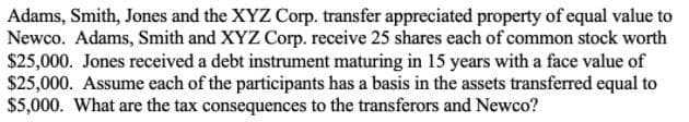 Adams, Smith, Jones and the XYZ Corp. transfer appreciated property of equal value to
Newco. Adams, Smith and XYZ Corp. receive 25 shares each of common stock worth
$25,000. Jones received a debt instrument maturing in 15 years with a face value of
$25,000. Assume each of the participants has a basis in the assets transferred equal to
$5,000. What are the tax consequences to the transferors and Newco?
