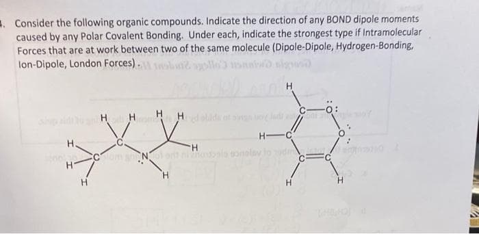 . Consider the following organic compounds. Indicate the direction of any BOND dipole moments
caused by any Polar Covalent Bonding. Under each, indicate the strongest type if Intramolecular
Forces that are at work between two of the same molecule (Dipole-Dipole, Hydrogen-Bonding,
lon-Dipole, London Forces).
H H
H H
d olida ot
H-C
H.
H.
Com Nol ortiola onalav
TH.
H-
H
