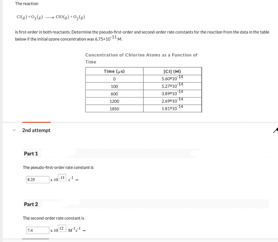 The reaction
CI(g) +O3(g) → Cio(g) +O2(g)
→ CIO(g)
i first-order in both reactants. Determine the pseudo-first-order and second-order rate constants for the reaction from the data in the table
below if the initial ozone concentration was 6.75×1011 M.
Concentration of Chlorine Atoms as a Function of
Time
Time (us)
[C]] (M)
5.60x10-14
5.27X10 14
-14
100
600
3.89×10 1
2.69x10 14
1.81x10 14
1200
1850
2nd attempt
Part 1
The pseudo-first-order rate constant is
8.25
|x 10-11
Part 2
The second-order rate constant is
12
7.4
x 10.
