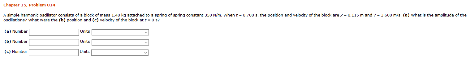 Chapter 15, Problem 014
A simple harmonic oscillator consists of a block of mass 1.40 kg attached to a spring of spring constant 350 N/m. When t 0.700 s, the position and velocity of the block are x
oscillations? What were the (b) position and (c) velocity of the block at t 0 s?
0.115 m and v = 3.600 m/s. (a) What is the amplitude of the
(a) Number
Units
(b) Number
Units
(c) Number
Units
