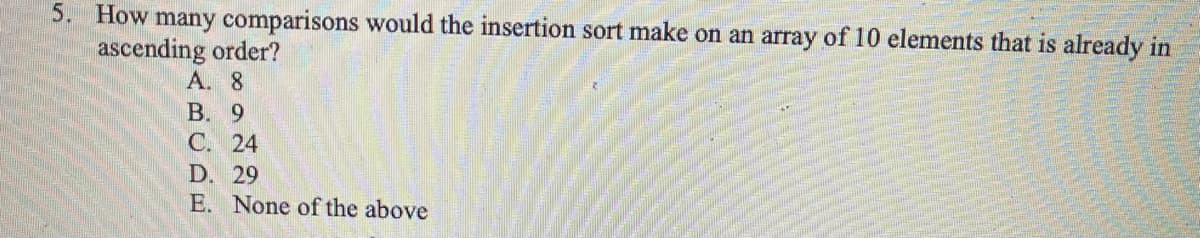 5. How many comparisons would the insertion sort make on an array of 10 elements that is already in
ascending order?
A. 8
B. 9
C. 24
D. 29
E. None of the above