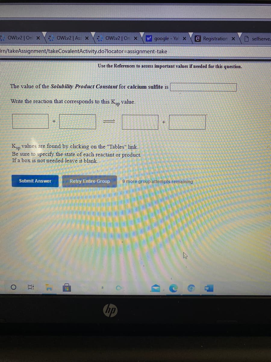 E OWLV2 | On x
* OWLV2 | Ass x OWLV2| On X
y google - Ya x
e Registration x
D selfserve.
Irn/takeAssignment/takeCovalentActivity.do?locator=assignment-take
Use the References to access important values if needed for this question.
The value of the Solubility Product Constant for calcium sulfite is
Write the reaction that corresponds to this K value.
+
Ksp values are found by clicking on the "Tables" link.
Be sure to specify the state of each reactant or product.
If a box is not needed leave it blank.
Submit Answer
Retry Entire Group
9 more group attempts remaining
