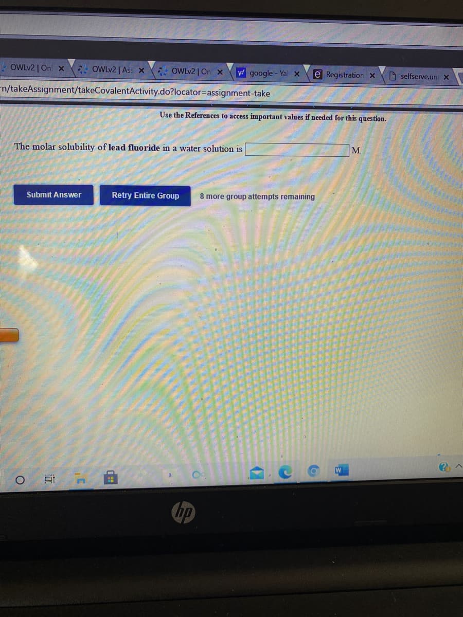OWLV2 | On x
*: OWLV2 | Ass x
* OWLV2 | On x
y google- Yal x
e Registration x
D selfserve.un x
n/takeAssignment/takeCovalentActivity.do?locator=assignment-take
Use the References to access important values if needed for this question.
The molar solubility of lead fluoride in a water solution is
M.
Submit Answer
Retry Entire Group
8 more group attempts remaining
W
hp
